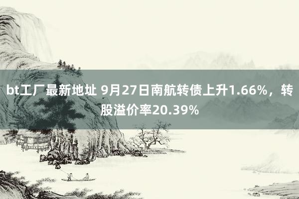 bt工厂最新地址 9月27日南航转债上升1.66%，转股溢价率20.39%