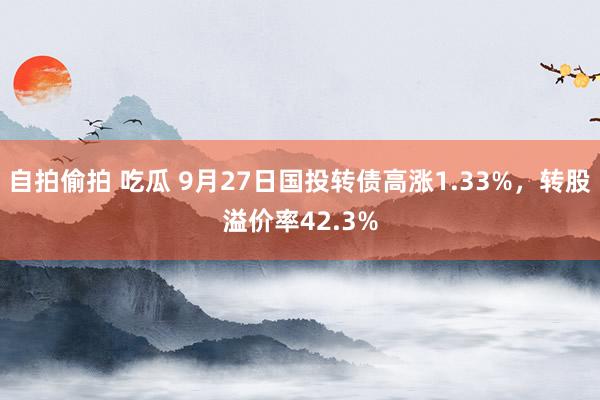 自拍偷拍 吃瓜 9月27日国投转债高涨1.33%，转股溢价率42.3%