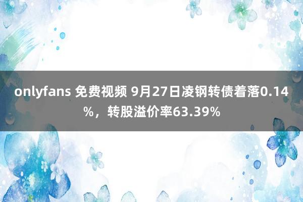 onlyfans 免费视频 9月27日凌钢转债着落0.14%，转股溢价率63.39%