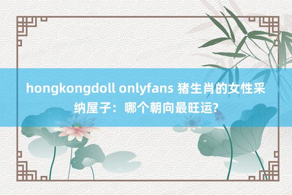 hongkongdoll onlyfans 猪生肖的女性采纳屋子：哪个朝向最旺运?