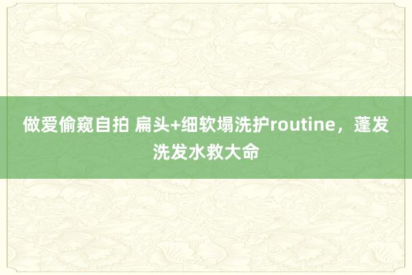 做爱偷窥自拍 扁头+细软塌洗护routine，蓬发洗发水救大命