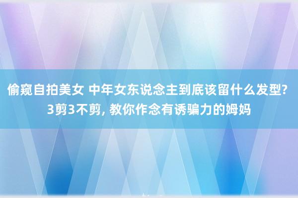 偷窥自拍美女 中年女东说念主到底该留什么发型? 3剪3不剪， 教你作念有诱骗力的姆妈