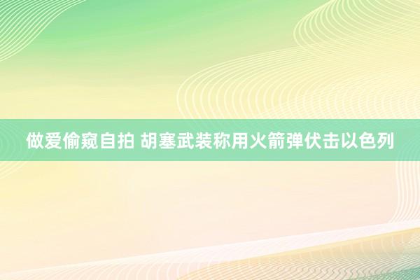 做爱偷窥自拍 胡塞武装称用火箭弹伏击以色列