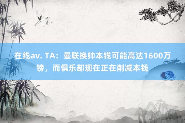 在线av. TA：曼联换帅本钱可能高达1600万镑，而俱乐部现在正在削减本钱