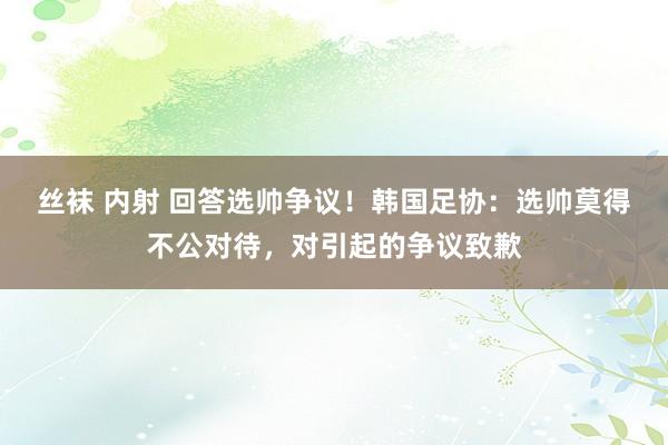 丝袜 内射 回答选帅争议！韩国足协：选帅莫得不公对待，对引起的争议致歉