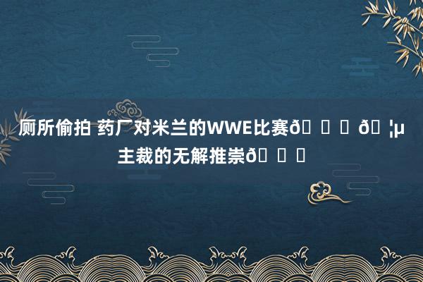 厕所偷拍 药厂对米兰的WWE比赛👊🦵主裁的无解推崇👀