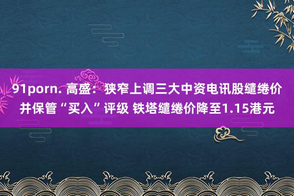 91porn. 高盛：狭窄上调三大中资电讯股缱绻价并保管“买入”评级 铁塔缱绻价降至1.15港元