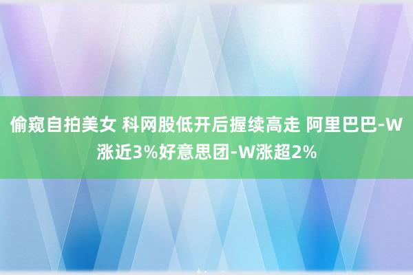 偷窥自拍美女 科网股低开后握续高走 阿里巴巴-W涨近3%好意思团-W涨超2%