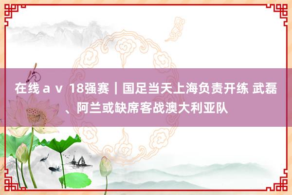 在线ａｖ 18强赛｜国足当天上海负责开练 武磊、阿兰或缺席客战澳大利亚队