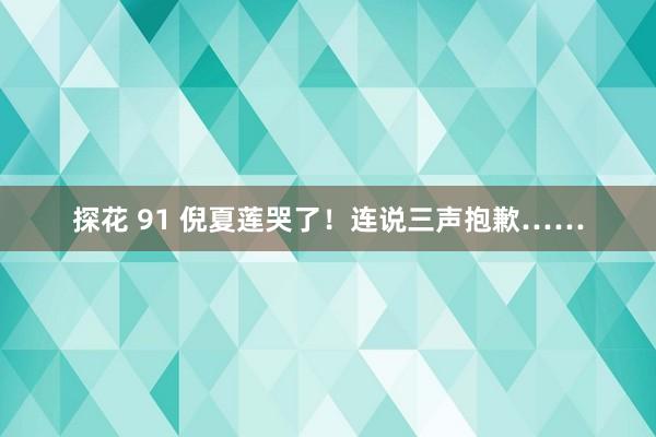 探花 91 倪夏莲哭了！连说三声抱歉……