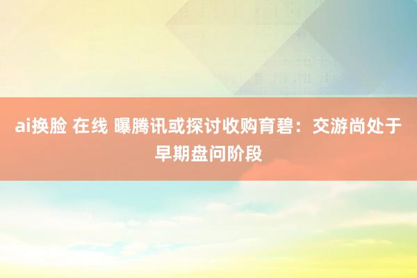 ai换脸 在线 曝腾讯或探讨收购育碧：交游尚处于早期盘问阶段