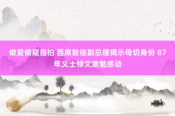 做爱偷窥自拍 西席致信副总理揭示母切身份 87年义士悼文激勉感动