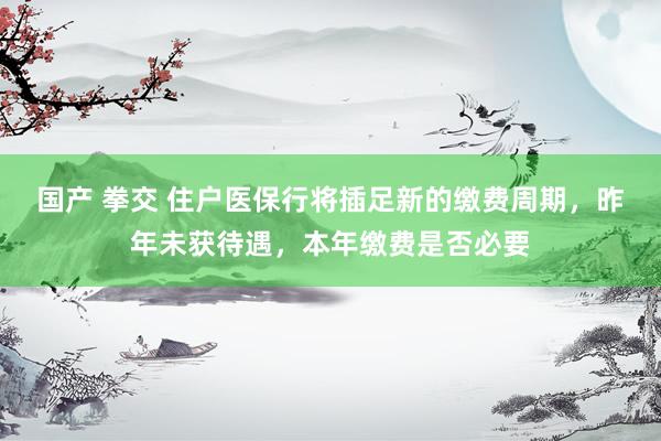 国产 拳交 住户医保行将插足新的缴费周期，昨年未获待遇，本年缴费是否必要