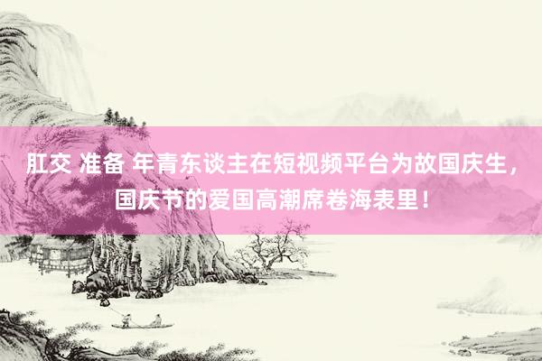 肛交 准备 年青东谈主在短视频平台为故国庆生，国庆节的爱国高潮席卷海表里！