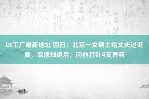 bt工厂最新地址 回归：北京一女硕士给丈夫过诞辰，吹熄烛炬后，向他打针4支兽药