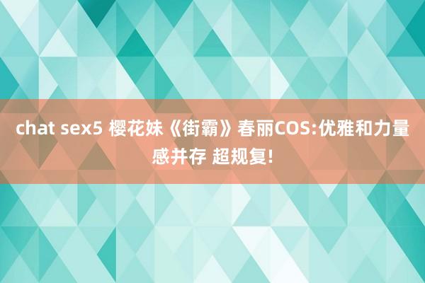 chat sex5 樱花妹《街霸》春丽COS:优雅和力量感并存 超规复!