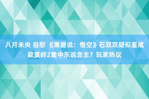 八月未央 自慰 《黑据说：悟空》石双双疑似鉴戒寂寞岭2套中东说念主？玩家热议