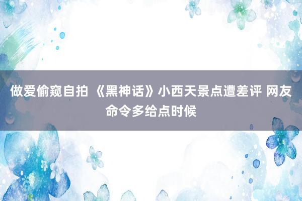 做爱偷窥自拍 《黑神话》小西天景点遭差评 网友命令多给点时候