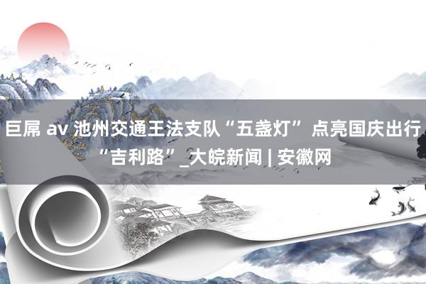 巨屌 av 池州交通王法支队“五盏灯” 点亮国庆出行“吉利路”_大皖新闻 | 安徽网