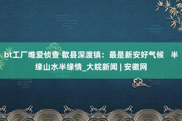 bt工厂唯爱侦查 歙县深渡镇：最是新安好气候   半缘山水半缘情_大皖新闻 | 安徽网