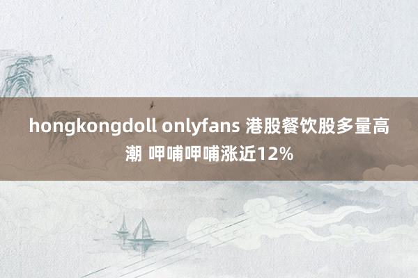 hongkongdoll onlyfans 港股餐饮股多量高潮 呷哺呷哺涨近12%