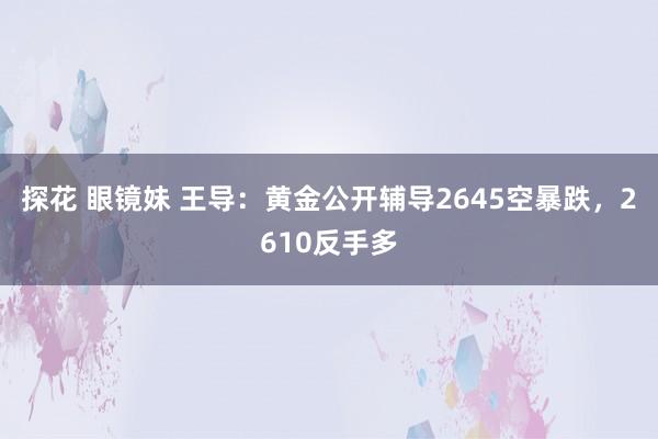 探花 眼镜妹 王导：黄金公开辅导2645空暴跌，2610反手多