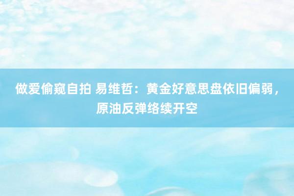 做爱偷窥自拍 易维哲：黄金好意思盘依旧偏弱，原油反弹络续开空