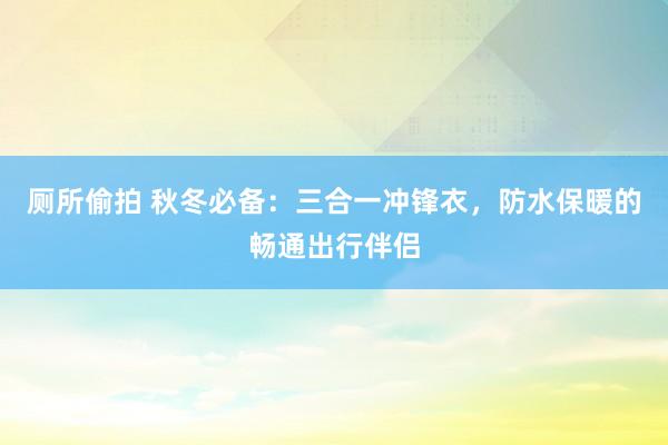 厕所偷拍 秋冬必备：三合一冲锋衣，防水保暖的畅通出行伴侣