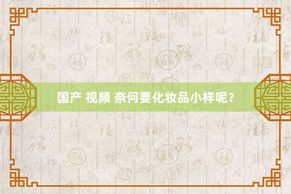 国产 视频 奈何要化妆品小样呢？