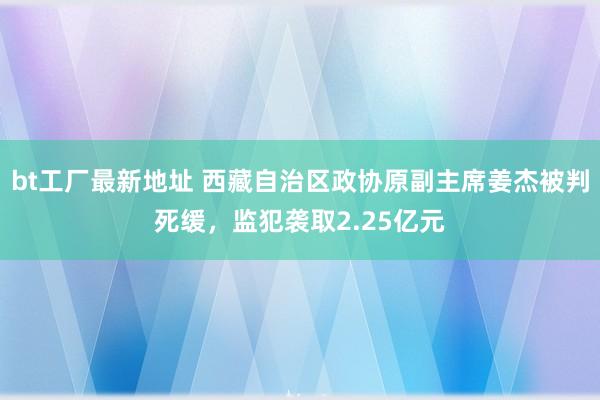 bt工厂最新地址 西藏自治区政协原副主席姜杰被判死缓，监犯袭取2.25亿元