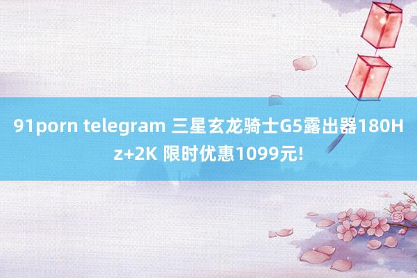 91porn telegram 三星玄龙骑士G5露出器180Hz+2K 限时优惠1099元!