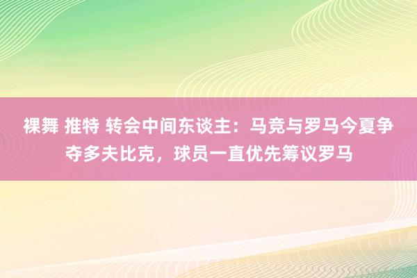 裸舞 推特 转会中间东谈主：马竞与罗马今夏争夺多夫比克，球员一直优先筹议罗马