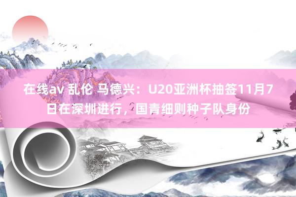 在线av 乱伦 马德兴：U20亚洲杯抽签11月7日在深圳进行，国青细则种子队身份