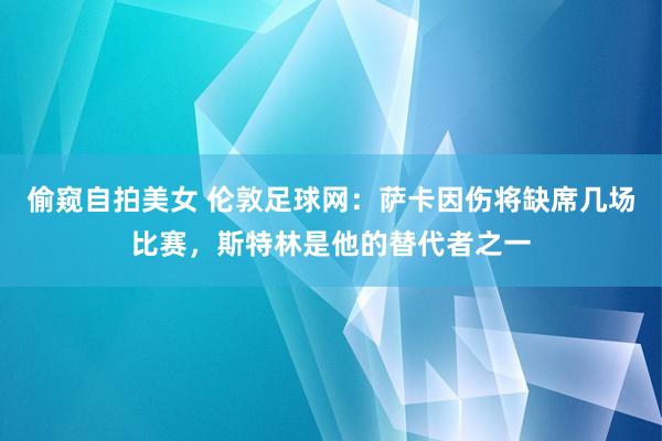 偷窥自拍美女 伦敦足球网：萨卡因伤将缺席几场比赛，斯特林是他的替代者之一