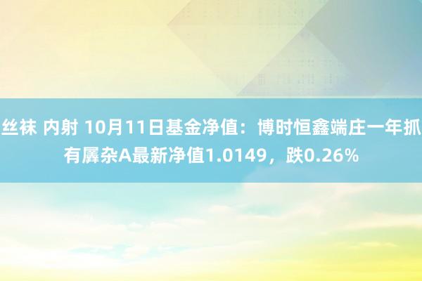 丝袜 内射 10月11日基金净值：博时恒鑫端庄一年抓有羼杂A最新净值1.0149，跌0.26%