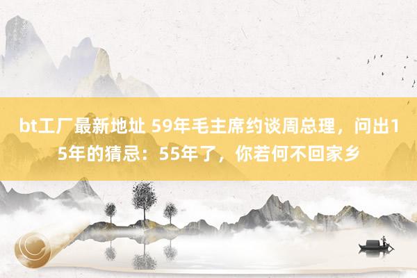 bt工厂最新地址 59年毛主席约谈周总理，问出15年的猜忌：55年了，你若何不回家乡