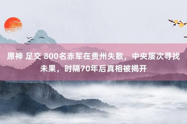 原神 足交 800名赤军在贵州失散，中央屡次寻找未果，时隔70年后真相被揭开