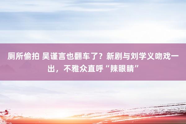 厕所偷拍 吴谨言也翻车了？新剧与刘学义吻戏一出，不雅众直呼“辣眼睛”