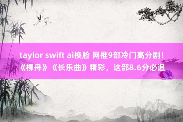 taylor swift ai换脸 网推9部冷门高分剧！《柳舟》《长乐曲》精彩，这部8.6分必追