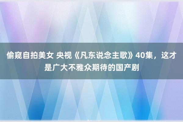 偷窥自拍美女 央视《凡东说念主歌》40集，这才是广大不雅众期待的国产剧