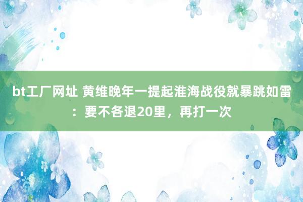 bt工厂网址 黄维晚年一提起淮海战役就暴跳如雷：要不各退20里，再打一次