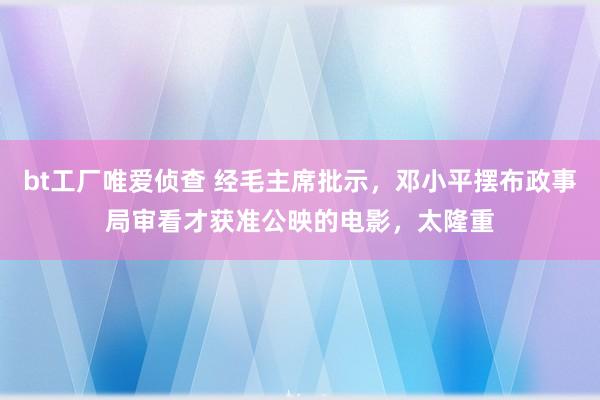 bt工厂唯爱侦查 经毛主席批示，邓小平摆布政事局审看才获准公映的电影，太隆重