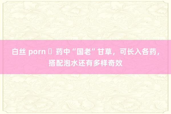 白丝 porn ​药中“国老”甘草，可长入各药，搭配泡水还有多样奇效