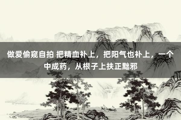 做爱偷窥自拍 把精血补上，把阳气也补上，一个中成药，从根子上扶正黜邪