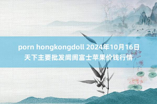 porn hongkongdoll 2024年10月16日天下主要批发阛阓富士苹果价钱行情