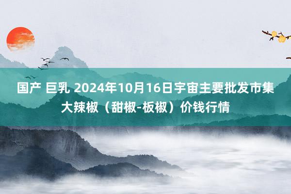 国产 巨乳 2024年10月16日宇宙主要批发市集大辣椒（甜椒-板椒）价钱行情