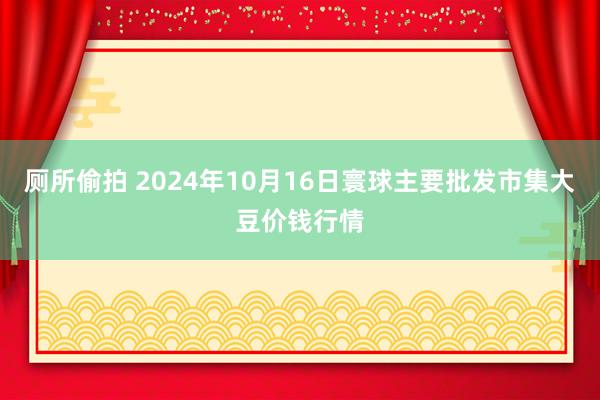 厕所偷拍 2024年10月16日寰球主要批发市集大豆价钱行情