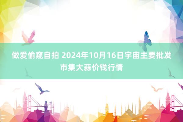 做爱偷窥自拍 2024年10月16日宇宙主要批发市集大蒜价钱行情