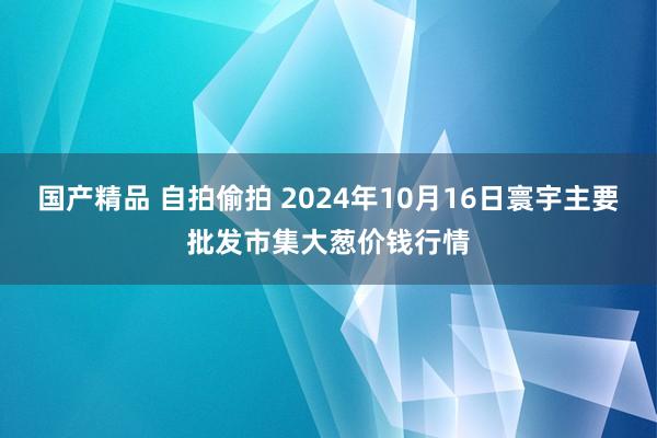 国产精品 自拍偷拍 2024年10月16日寰宇主要批发市集大葱价钱行情