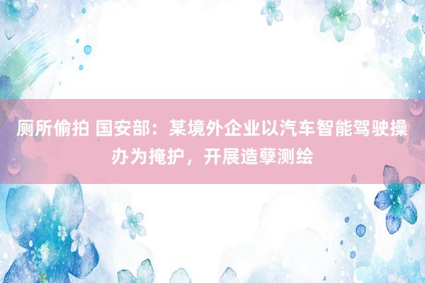 厕所偷拍 国安部：某境外企业以汽车智能驾驶操办为掩护，开展造孽测绘